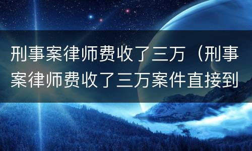 刑事案律师费收了三万（刑事案律师费收了三万案件直接到了法院）