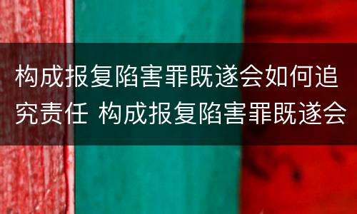 构成报复陷害罪既遂会如何追究责任 构成报复陷害罪既遂会如何追究责任呢