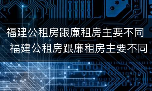 福建公租房跟廉租房主要不同 福建公租房跟廉租房主要不同吗