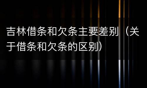 吉林借条和欠条主要差别（关于借条和欠条的区别）