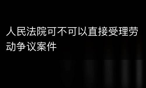 人民法院可不可以直接受理劳动争议案件