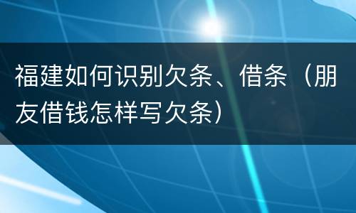 福建如何识别欠条、借条（朋友借钱怎样写欠条）