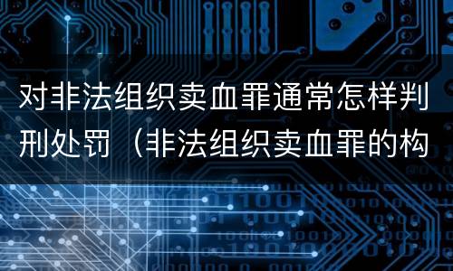 对非法组织卖血罪通常怎样判刑处罚（非法组织卖血罪的构成要件）