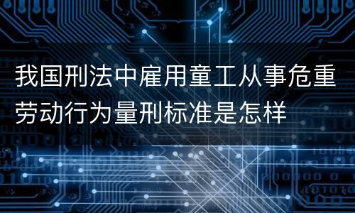 我国刑法中雇用童工从事危重劳动行为量刑标准是怎样