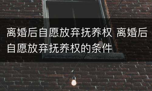 离婚后自愿放弃抚养权 离婚后自愿放弃抚养权的条件