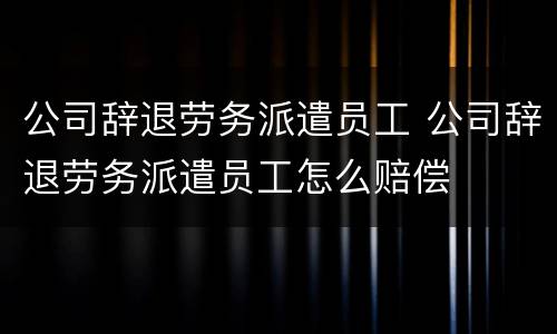 公司辞退劳务派遣员工 公司辞退劳务派遣员工怎么赔偿