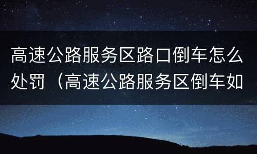 高速公路服务区路口倒车怎么处罚（高速公路服务区倒车如何处置）