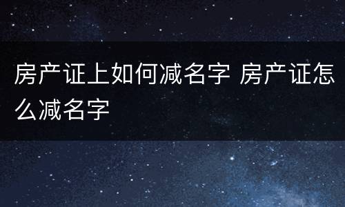 房产证上如何减名字 房产证怎么减名字