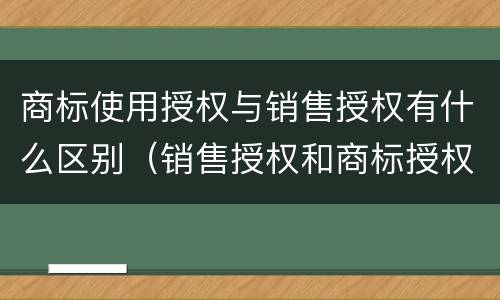 商标使用授权与销售授权有什么区别（销售授权和商标授权的区别）