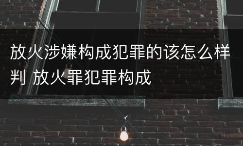 放火涉嫌构成犯罪的该怎么样判 放火罪犯罪构成