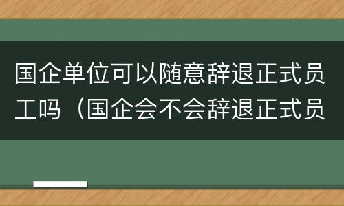国企单位可以随意辞退正式员工吗（国企会不会辞退正式员工）