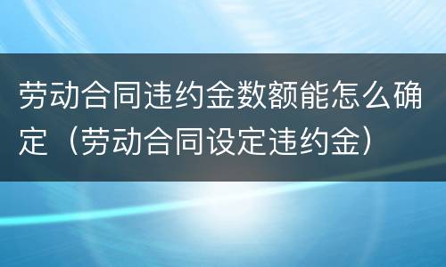 劳动合同违约金数额能怎么确定（劳动合同设定违约金）