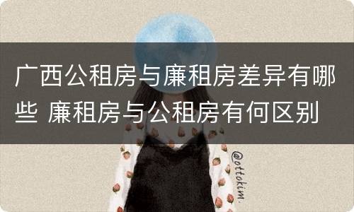 广西公租房与廉租房差异有哪些 廉租房与公租房有何区别