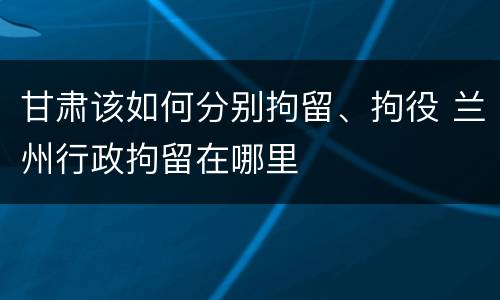 甘肃该如何分别拘留、拘役 兰州行政拘留在哪里