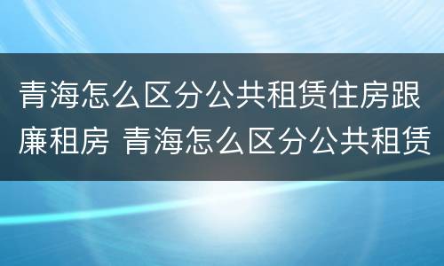 青海怎么区分公共租赁住房跟廉租房 青海怎么区分公共租赁住房跟廉租房呢
