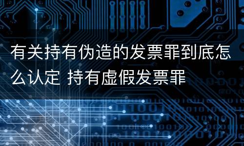 有关持有伪造的发票罪到底怎么认定 持有虚假发票罪