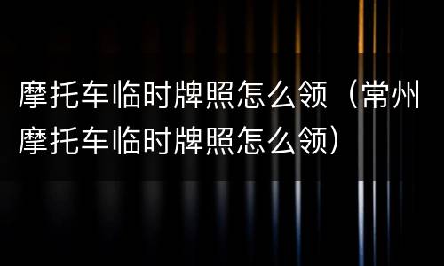 摩托车临时牌照怎么领（常州摩托车临时牌照怎么领）
