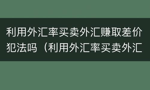 利用外汇率买卖外汇赚取差价犯法吗（利用外汇率买卖外汇赚取差价犯法吗为什么）