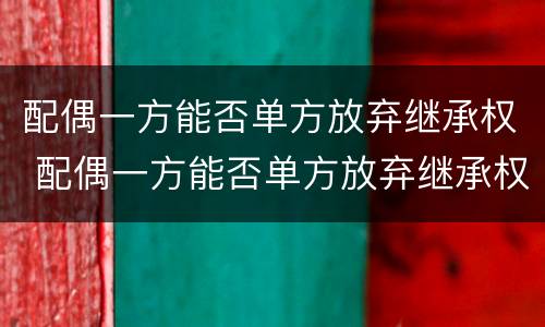 配偶一方能否单方放弃继承权 配偶一方能否单方放弃继承权