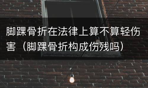 脚踝骨折在法律上算不算轻伤害（脚踝骨折构成伤残吗）