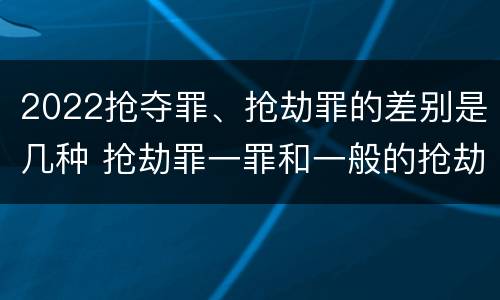 2022抢夺罪、抢劫罪的差别是几种 抢劫罪一罪和一般的抢劫罪