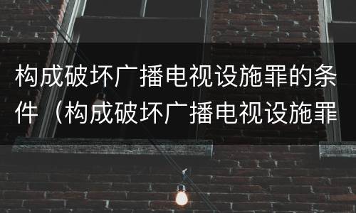 构成破坏广播电视设施罪的条件（构成破坏广播电视设施罪的条件是什么）