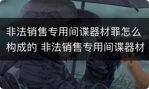 非法销售专用间谍器材罪怎么构成的 非法销售专用间谍器材罪怎么构成的呢