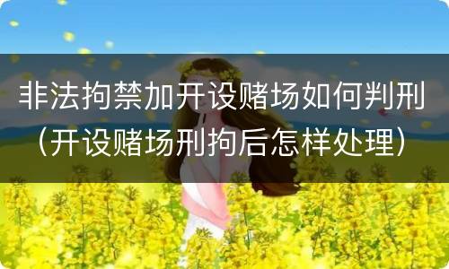 非法拘禁加开设赌场如何判刑（开设赌场刑拘后怎样处理）