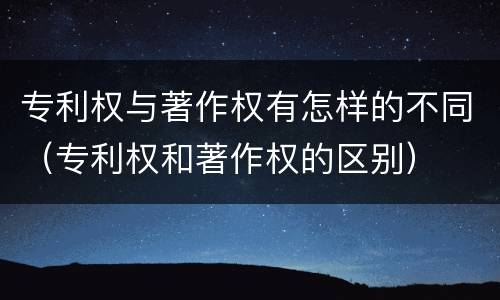 专利权与著作权有怎样的不同（专利权和著作权的区别）