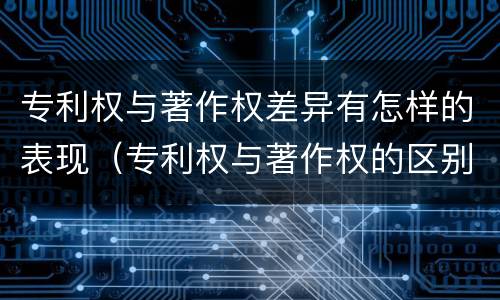 专利权与著作权差异有怎样的表现（专利权与著作权的区别与联系）