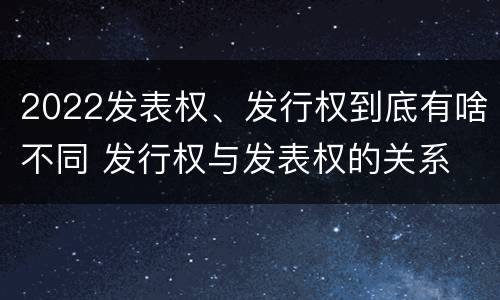 2022发表权、发行权到底有啥不同 发行权与发表权的关系