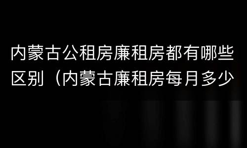 内蒙古公租房廉租房都有哪些区别（内蒙古廉租房每月多少钱）