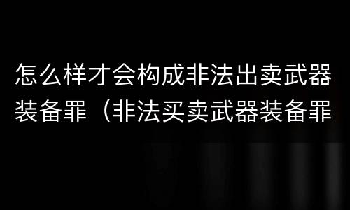 怎么样才会构成非法出卖武器装备罪（非法买卖武器装备罪）