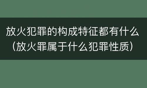 放火犯罪的构成特征都有什么（放火罪属于什么犯罪性质）