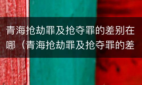 青海抢劫罪及抢夺罪的差别在哪（青海抢劫罪及抢夺罪的差别在哪里）