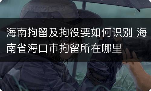 海南拘留及拘役要如何识别 海南省海口市拘留所在哪里
