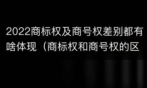 2022商标权及商号权差别都有啥体现（商标权和商号权的区别）