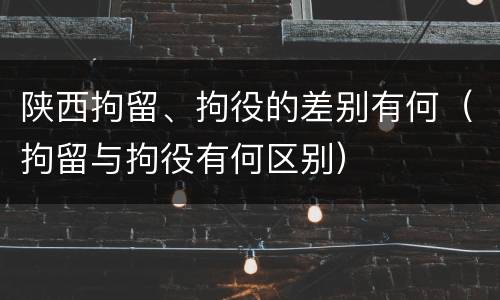 陕西拘留、拘役的差别有何（拘留与拘役有何区别）