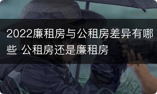 2022廉租房与公租房差异有哪些 公租房还是廉租房