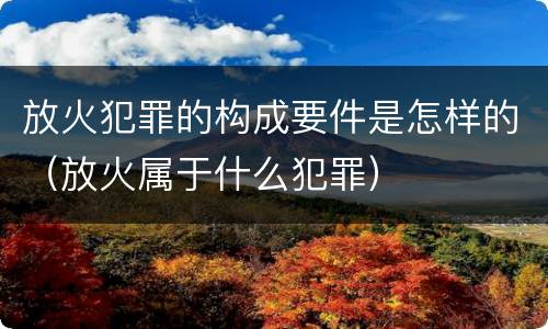 放火犯罪的构成要件是怎样的（放火属于什么犯罪）
