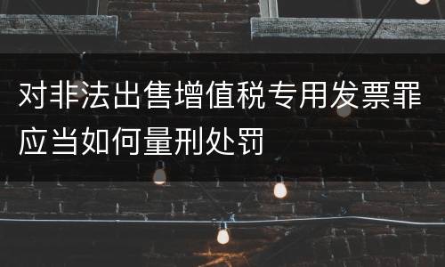 对非法出售增值税专用发票罪应当如何量刑处罚