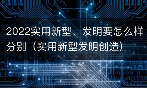 2022实用新型、发明要怎么样分别（实用新型发明创造）