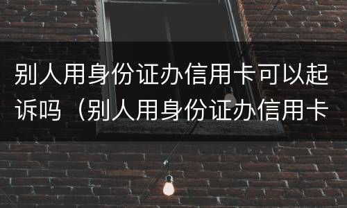别人用身份证办信用卡可以起诉吗（别人用身份证办信用卡可以起诉吗安全吗）