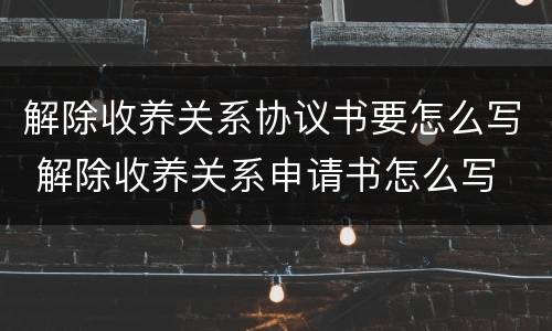 解除收养关系协议书要怎么写 解除收养关系申请书怎么写