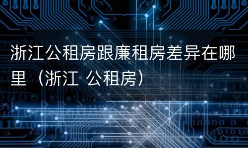 浙江公租房跟廉租房差异在哪里（浙江 公租房）