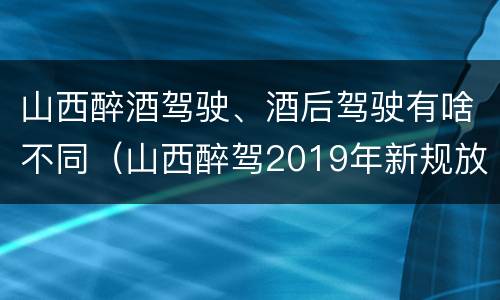 山西醉酒驾驶、酒后驾驶有啥不同（山西醉驾2019年新规放宽）
