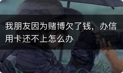 我朋友因为赌博欠了钱，办信用卡还不上怎么办