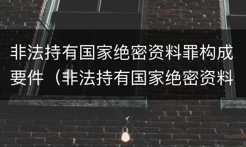 非法持有国家绝密资料罪构成要件（非法持有国家绝密资料罪构成要件包括）