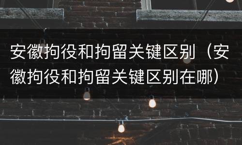 安徽拘役和拘留关键区别（安徽拘役和拘留关键区别在哪）