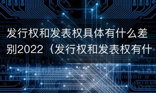 发行权和发表权具体有什么差别2022（发行权和发表权有什么区别）